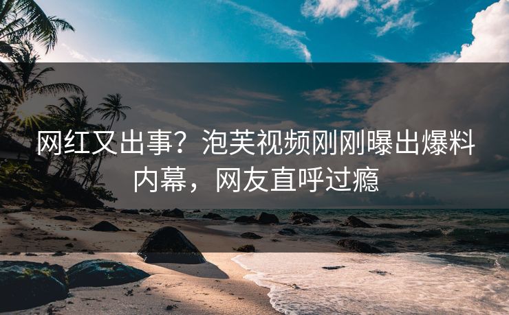 网红又出事？泡芙视频刚刚曝出爆料内幕，网友直呼过瘾