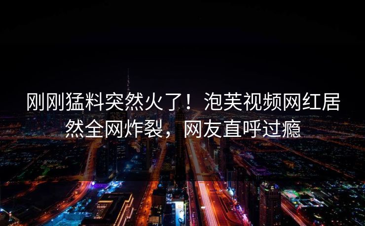 刚刚猛料突然火了！泡芙视频网红居然全网炸裂，网友直呼过瘾