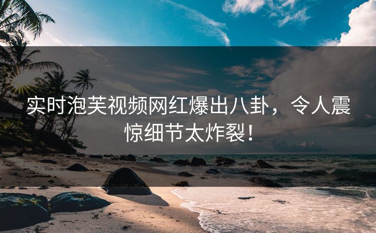 实时泡芙视频网红爆出八卦，令人震惊细节太炸裂！