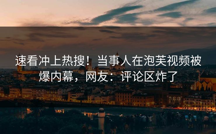 速看冲上热搜！当事人在泡芙视频被爆内幕，网友：评论区炸了
