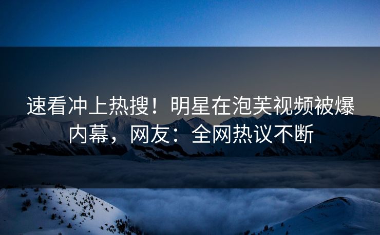 速看冲上热搜！明星在泡芙视频被爆内幕，网友：全网热议不断