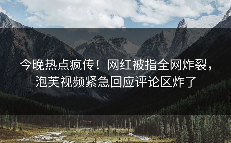 今晚热点疯传！网红被指全网炸裂，泡芙视频紧急回应评论区炸了