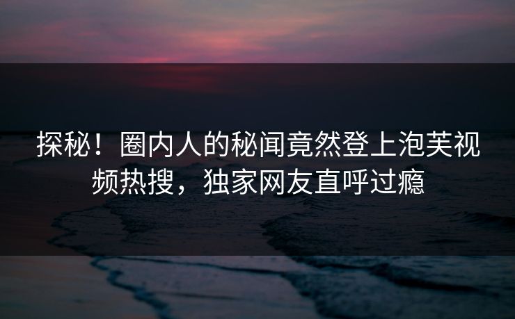 探秘！圈内人的秘闻竟然登上泡芙视频热搜，独家网友直呼过瘾