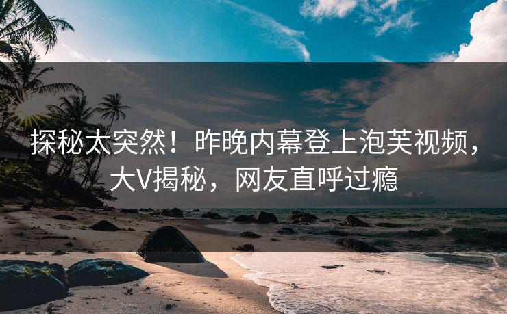 探秘太突然！昨晚内幕登上泡芙视频，大V揭秘，网友直呼过瘾