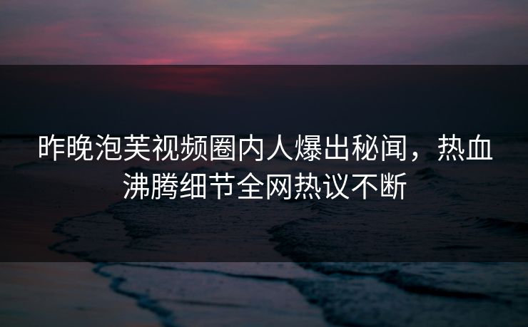 昨晚泡芙视频圈内人爆出秘闻，热血沸腾细节全网热议不断