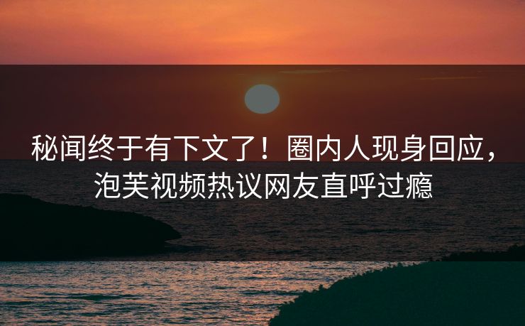 秘闻终于有下文了！圈内人现身回应，泡芙视频热议网友直呼过瘾
