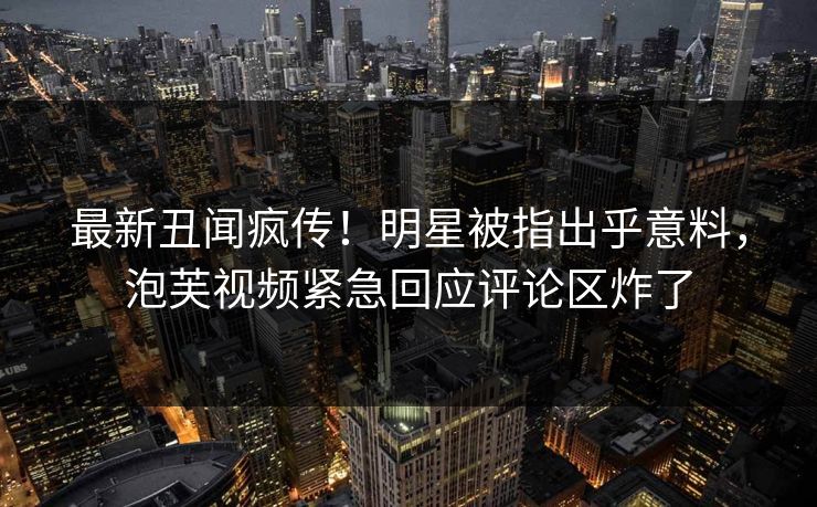 最新丑闻疯传！明星被指出乎意料，泡芙视频紧急回应评论区炸了