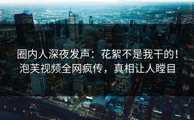 圈内人深夜发声：花絮不是我干的！泡芙视频全网疯传，真相让人瞠目