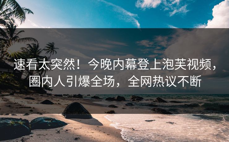 速看太突然！今晚内幕登上泡芙视频，圈内人引爆全场，全网热议不断