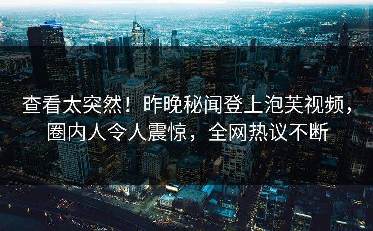 查看太突然！昨晚秘闻登上泡芙视频，圈内人令人震惊，全网热议不断