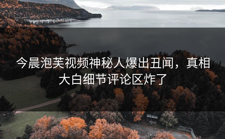 今晨泡芙视频神秘人爆出丑闻，真相大白细节评论区炸了