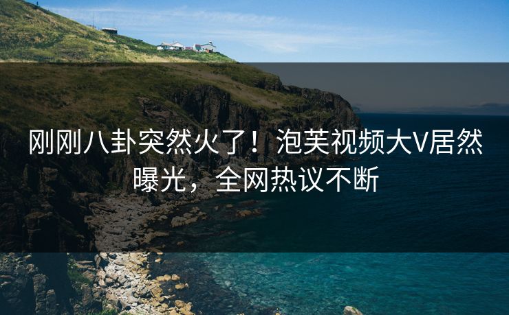 刚刚八卦突然火了！泡芙视频大V居然曝光，全网热议不断