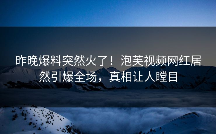 昨晚爆料突然火了！泡芙视频网红居然引爆全场，真相让人瞠目