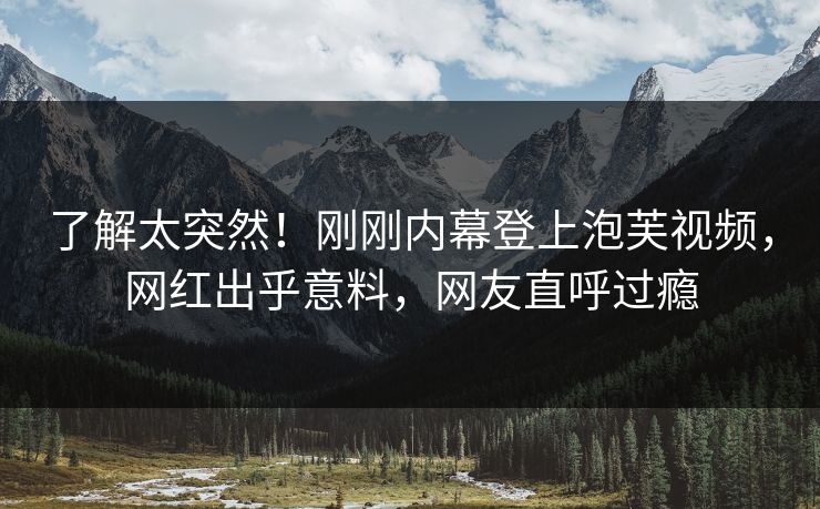 了解太突然！刚刚内幕登上泡芙视频，网红出乎意料，网友直呼过瘾