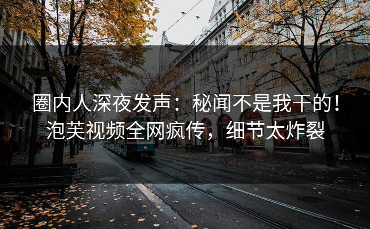 圈内人深夜发声：秘闻不是我干的！泡芙视频全网疯传，细节太炸裂