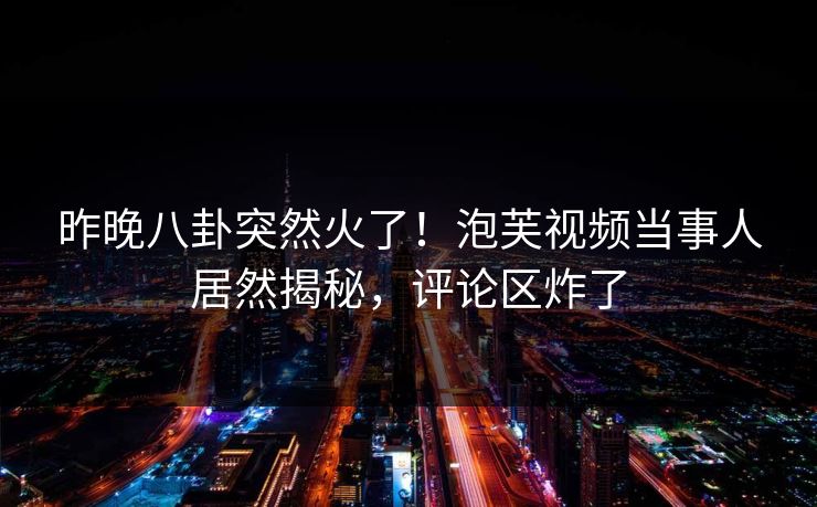 昨晚八卦突然火了！泡芙视频当事人居然揭秘，评论区炸了