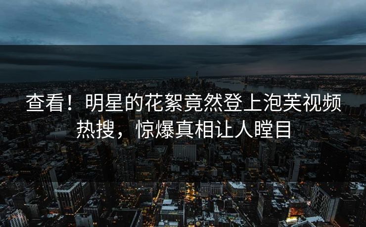 查看！明星的花絮竟然登上泡芙视频热搜，惊爆真相让人瞠目