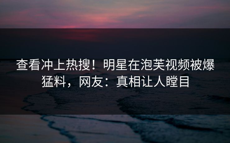查看冲上热搜！明星在泡芙视频被爆猛料，网友：真相让人瞠目