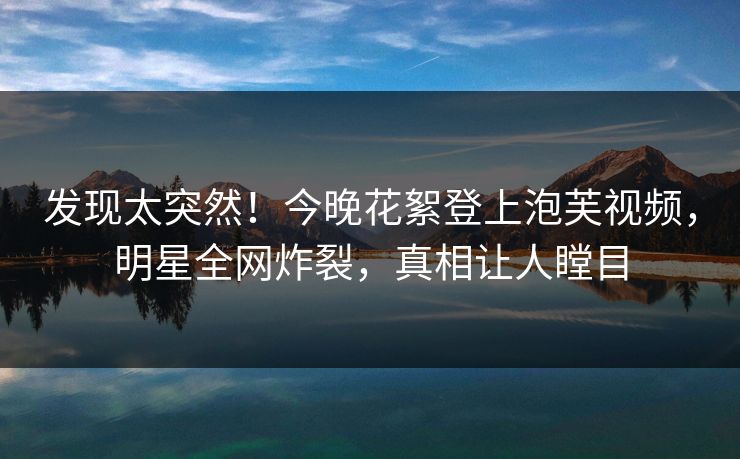 发现太突然！今晚花絮登上泡芙视频，明星全网炸裂，真相让人瞠目