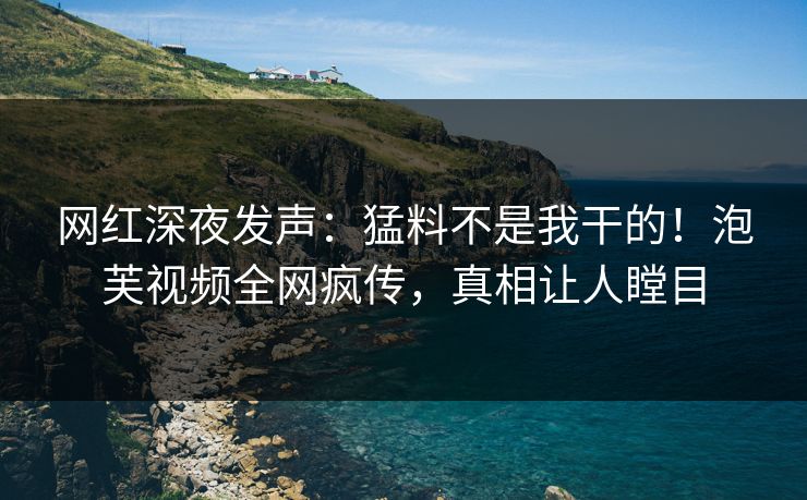 网红深夜发声：猛料不是我干的！泡芙视频全网疯传，真相让人瞠目
