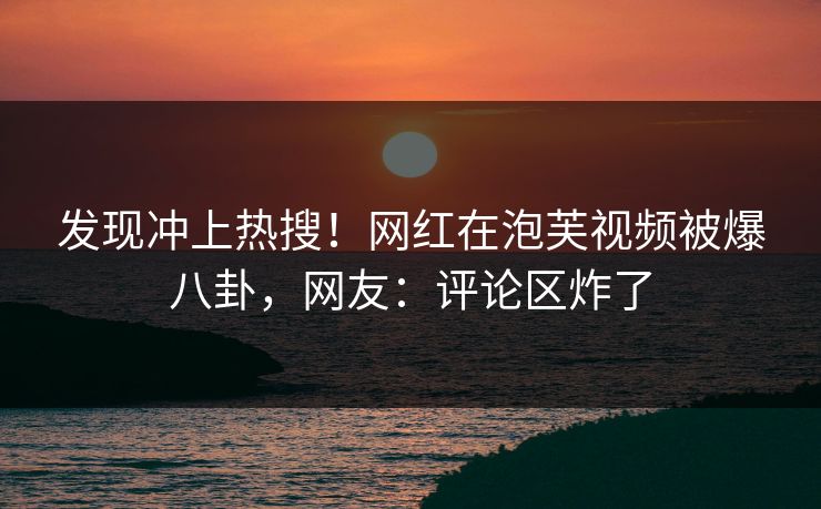 发现冲上热搜！网红在泡芙视频被爆八卦，网友：评论区炸了