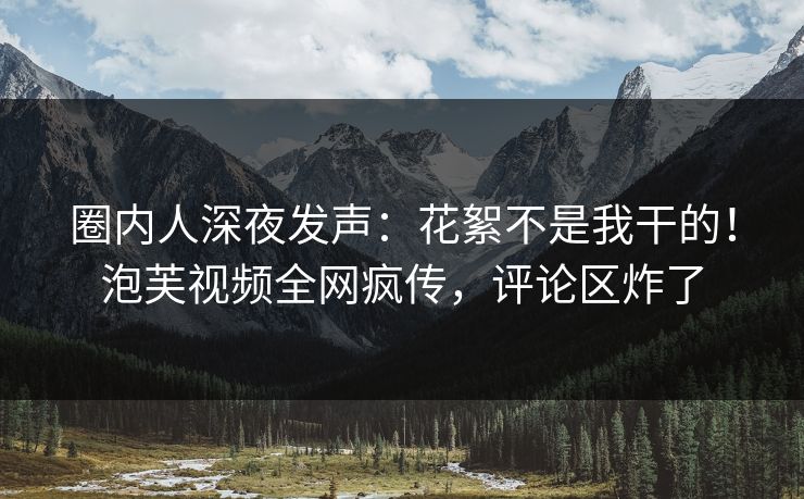 圈内人深夜发声：花絮不是我干的！泡芙视频全网疯传，评论区炸了