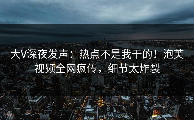 大V深夜发声：热点不是我干的！泡芙视频全网疯传，细节太炸裂