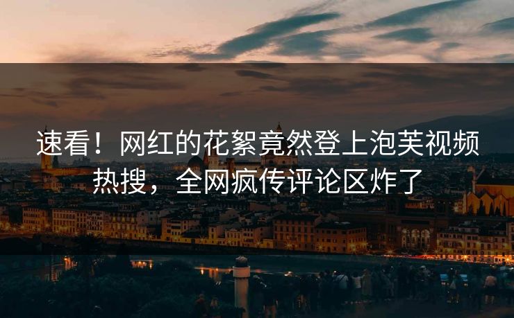速看！网红的花絮竟然登上泡芙视频热搜，全网疯传评论区炸了