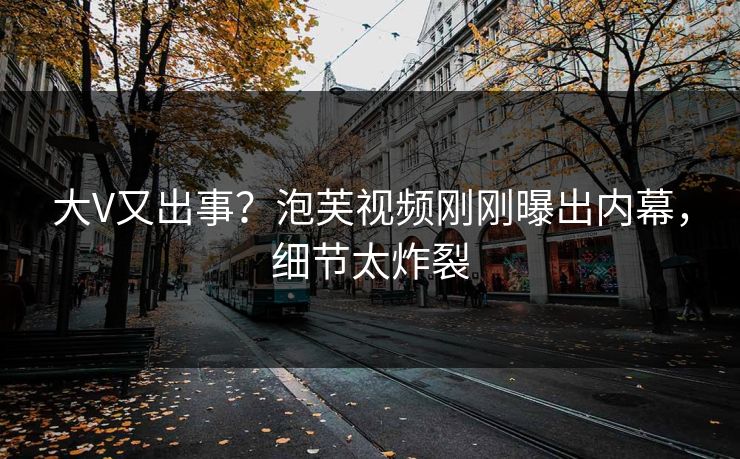 大V又出事？泡芙视频刚刚曝出内幕，细节太炸裂