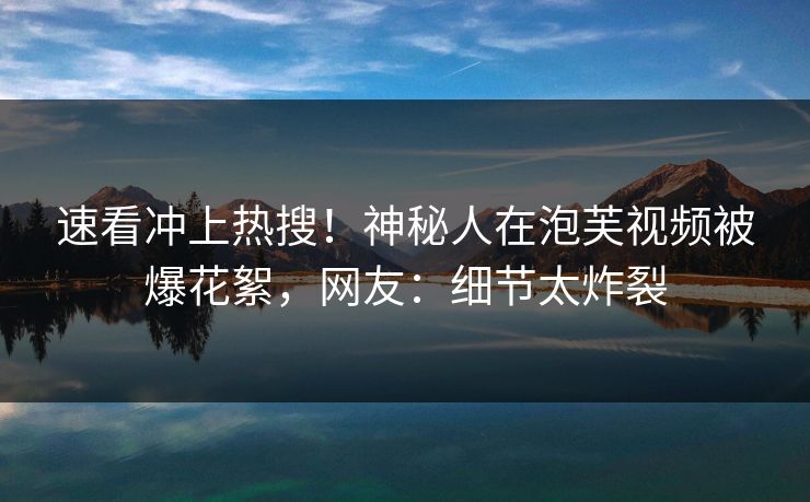 速看冲上热搜！神秘人在泡芙视频被爆花絮，网友：细节太炸裂