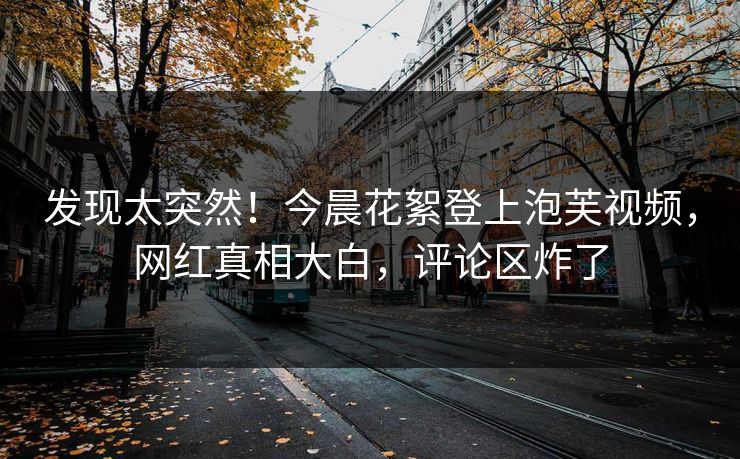 发现太突然！今晨花絮登上泡芙视频，网红真相大白，评论区炸了
