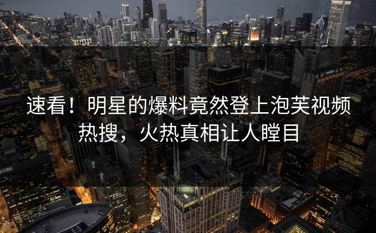 速看！明星的爆料竟然登上泡芙视频热搜，火热真相让人瞠目