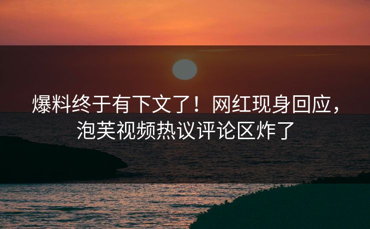 爆料终于有下文了！网红现身回应，泡芙视频热议评论区炸了