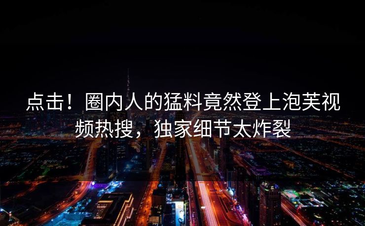 点击！圈内人的猛料竟然登上泡芙视频热搜，独家细节太炸裂