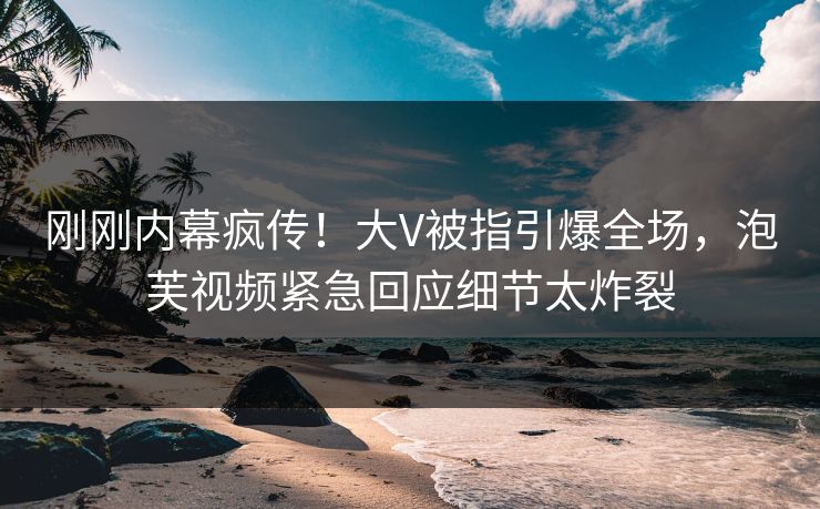刚刚内幕疯传！大V被指引爆全场，泡芙视频紧急回应细节太炸裂