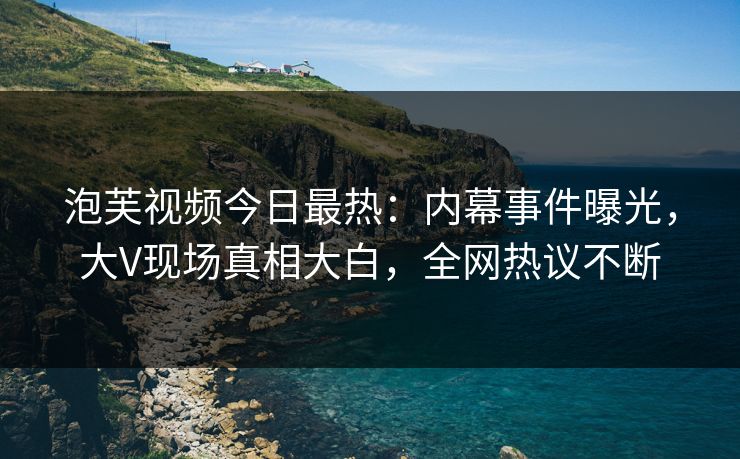 泡芙视频今日最热：内幕事件曝光，大V现场真相大白，全网热议不断