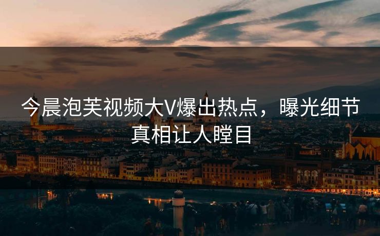 今晨泡芙视频大V爆出热点，曝光细节真相让人瞠目