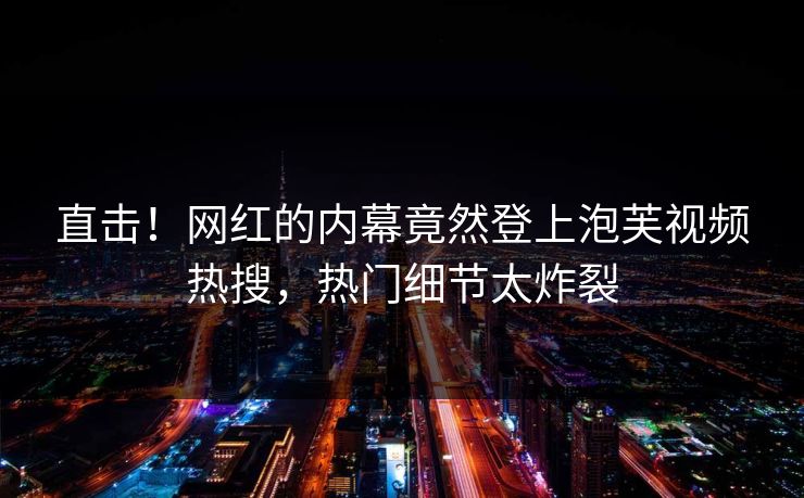 直击！网红的内幕竟然登上泡芙视频热搜，热门细节太炸裂