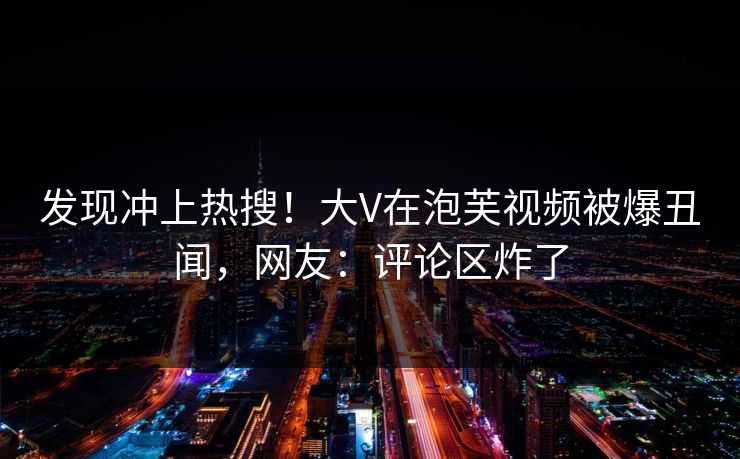 发现冲上热搜！大V在泡芙视频被爆丑闻，网友：评论区炸了