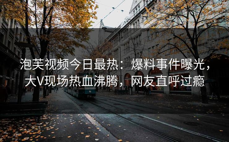 泡芙视频今日最热：爆料事件曝光，大V现场热血沸腾，网友直呼过瘾