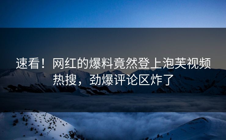 速看！网红的爆料竟然登上泡芙视频热搜，劲爆评论区炸了