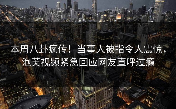 本周八卦疯传！当事人被指令人震惊，泡芙视频紧急回应网友直呼过瘾