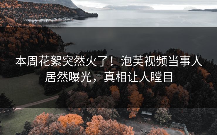 本周花絮突然火了！泡芙视频当事人居然曝光，真相让人瞠目