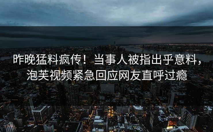 昨晚猛料疯传！当事人被指出乎意料，泡芙视频紧急回应网友直呼过瘾