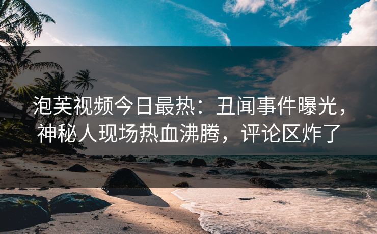 泡芙视频今日最热：丑闻事件曝光，神秘人现场热血沸腾，评论区炸了