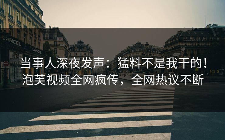 当事人深夜发声：猛料不是我干的！泡芙视频全网疯传，全网热议不断
