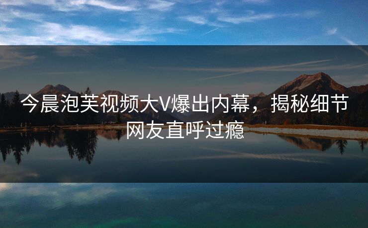 今晨泡芙视频大V爆出内幕，揭秘细节网友直呼过瘾