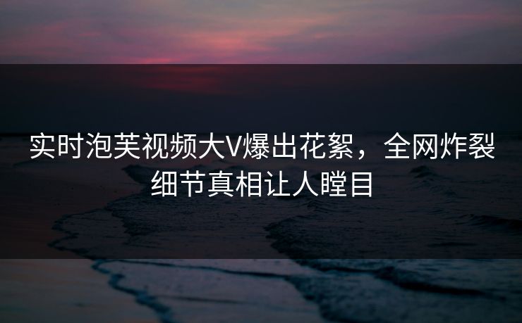 实时泡芙视频大V爆出花絮，全网炸裂细节真相让人瞠目