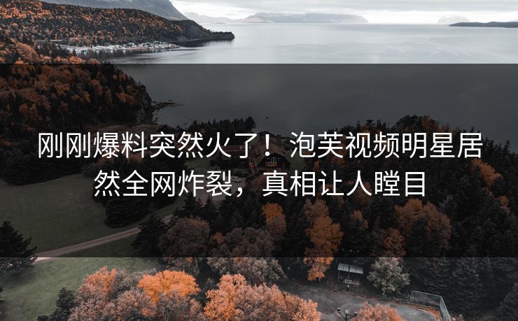 刚刚爆料突然火了！泡芙视频明星居然全网炸裂，真相让人瞠目