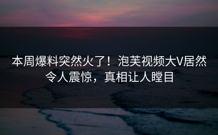 本周爆料突然火了！泡芙视频大V居然令人震惊，真相让人瞠目